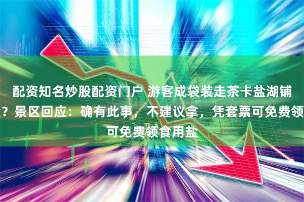 配资知名炒股配资门户 游客成袋装走茶卡盐湖铺路的盐？景区回应：确有此事，不建议拿，凭套票可免费领食用盐