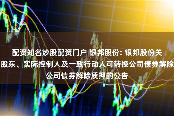 配资知名炒股配资门户 银邦股份: 银邦股份关于公司控股股东、实际控制人及一致行动人可转换公司债券解除质押的公告