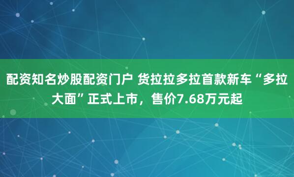 配资知名炒股配资门户 货拉拉多拉首款新车“多拉大面”正式上市，售价7.68万元起