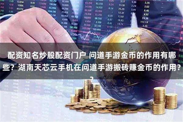 配资知名炒股配资门户 问道手游金币的作用有哪些？湖南天芯云手机在问道手游搬砖赚金币的作用？