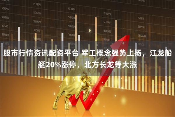股市行情资讯配资平台 军工概念强势上扬，江龙船艇20%涨停，北方长龙等大涨