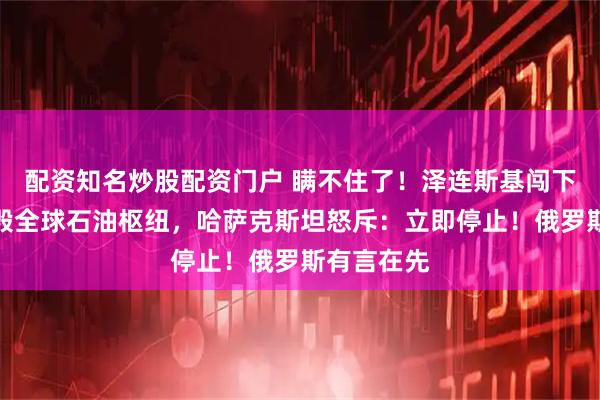 配资知名炒股配资门户 瞒不住了！泽连斯基闯下大祸？炸毁全球石油枢纽，哈萨克斯坦怒斥：立即停止！俄罗斯有言在先