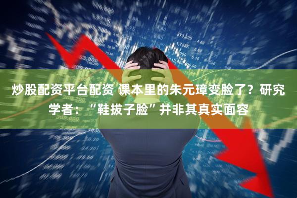 炒股配资平台配资 课本里的朱元璋变脸了？研究学者：“鞋拔子脸”并非其真实面容