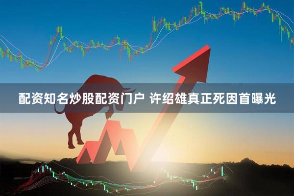 配资知名炒股配资门户 许绍雄真正死因首曝光