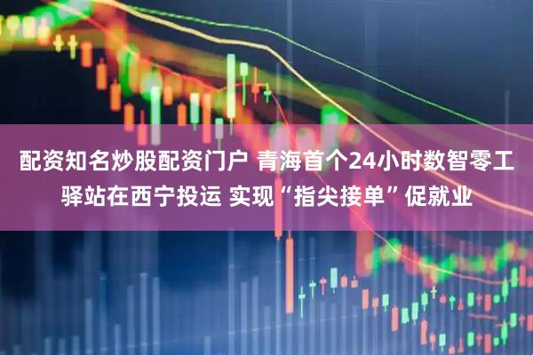 配资知名炒股配资门户 青海首个24小时数智零工驿站在西宁投运 实现“指尖接单”促就业