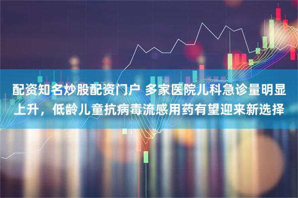 配资知名炒股配资门户 多家医院儿科急诊量明显上升，低龄儿童抗病毒流感用药有望迎来新选择