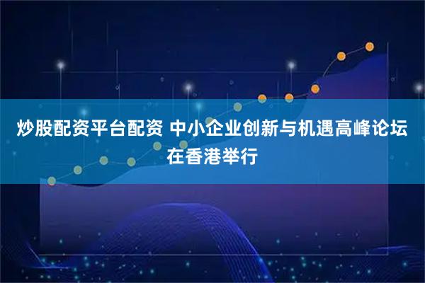 炒股配资平台配资 中小企业创新与机遇高峰论坛在香港举行