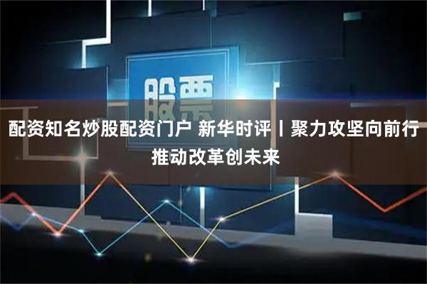 配资知名炒股配资门户 新华时评丨聚力攻坚向前行 推动改革创未来