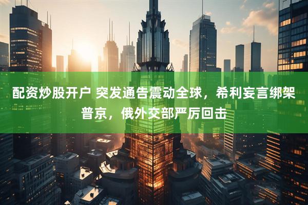 配资炒股开户 突发通告震动全球，希利妄言绑架普京，俄外交部严厉回击