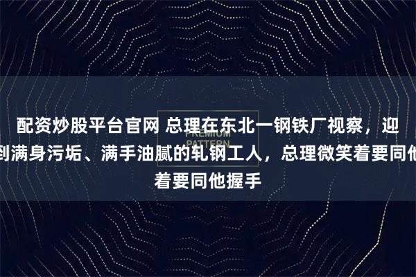配资炒股平台官网 总理在东北一钢铁厂视察，迎面遇到满身污垢、满手油腻的轧钢工人，总理微笑着要同他握手