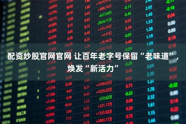 配资炒股官网官网 让百年老字号保留“老味道”，焕发“新活力”