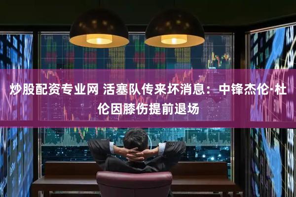 炒股配资专业网 活塞队传来坏消息：中锋杰伦·杜伦因膝伤提前退场