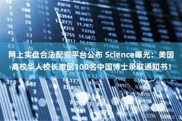 网上实盘合法配资平台公布 Science曝光：美国高校华人校长撤回100名中国博士录取通知书！