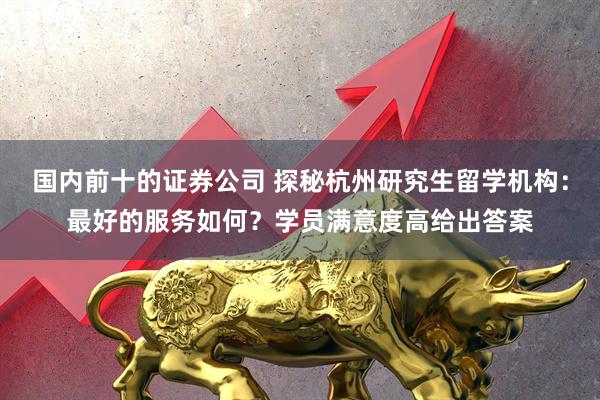 国内前十的证券公司 探秘杭州研究生留学机构：最好的服务如何？学员满意度高给出答案