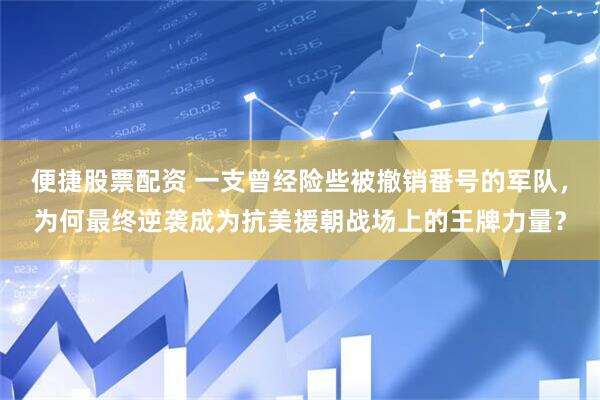便捷股票配资 一支曾经险些被撤销番号的军队，为何最终逆袭成为抗美援朝战场上的王牌力量？
