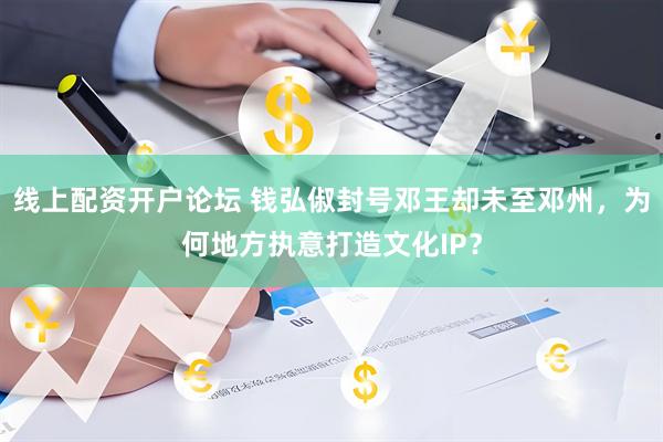 线上配资开户论坛 钱弘俶封号邓王却未至邓州，为何地方执意打造文化IP？