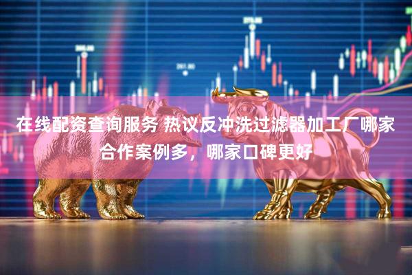 在线配资查询服务 热议反冲洗过滤器加工厂哪家合作案例多，哪家口碑更好
