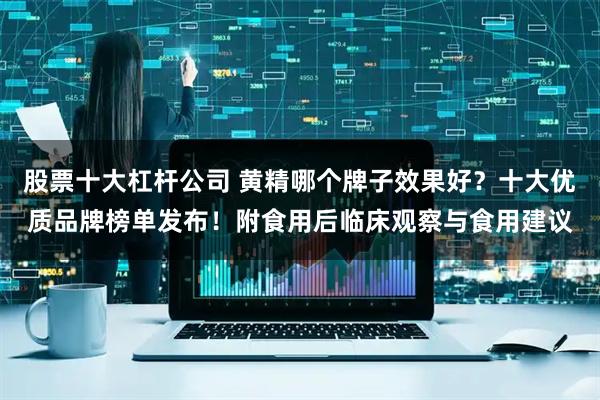 股票十大杠杆公司 黄精哪个牌子效果好？十大优质品牌榜单发布！附食用后临床观察与食用建议