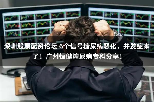 深圳股票配资论坛 6个信号糖尿病恶化，并发症来了！广州恒健糖尿病专科分享！