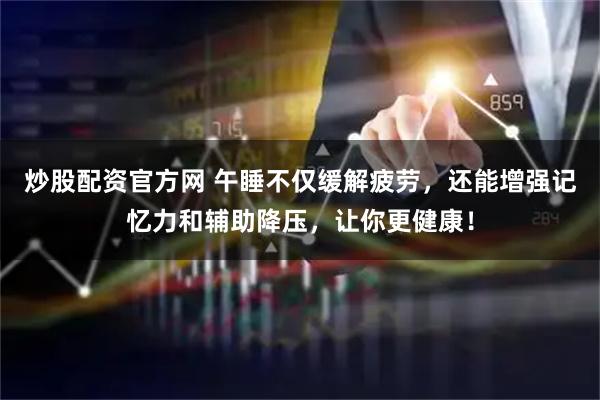 炒股配资官方网 午睡不仅缓解疲劳，还能增强记忆力和辅助降压，让你更健康！