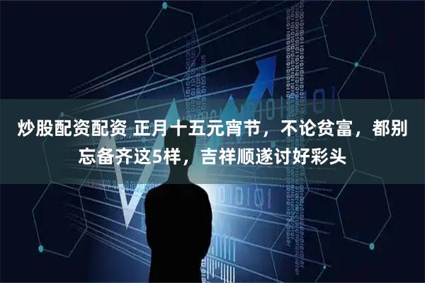 炒股配资配资 正月十五元宵节，不论贫富，都别忘备齐这5样，吉祥顺遂讨好彩头