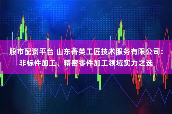 股市配资平台 山东菁英工匠技术服务有限公司：非标件加工、精密零件加工领域实力之选
