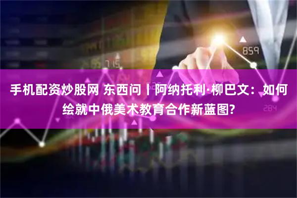 手机配资炒股网 东西问丨阿纳托利·柳巴文：如何绘就中俄美术教育合作新蓝图?