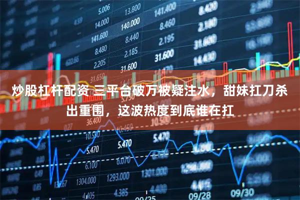 炒股杠杆配资 三平台破万被疑注水，甜妹扛刀杀出重围，这波热度到底谁在扛