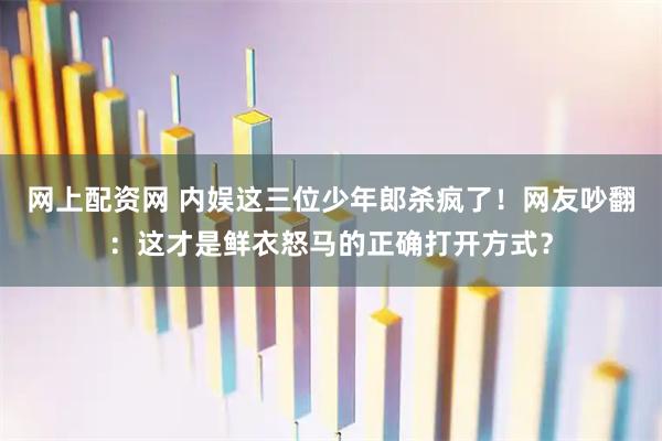 网上配资网 内娱这三位少年郎杀疯了！网友吵翻：这才是鲜衣怒马的正确打开方式？