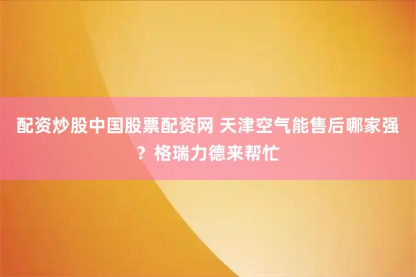 配资炒股中国股票配资网 天津空气能售后哪家强？格瑞力德来帮忙