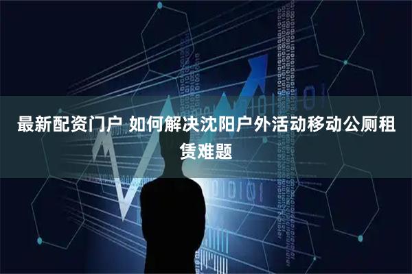 最新配资门户 如何解决沈阳户外活动移动公厕租赁难题