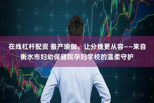 在线杠杆配资 备产瑜伽，让分娩更从容——来自衡水市妇幼保健院孕妇学校的温柔守护
