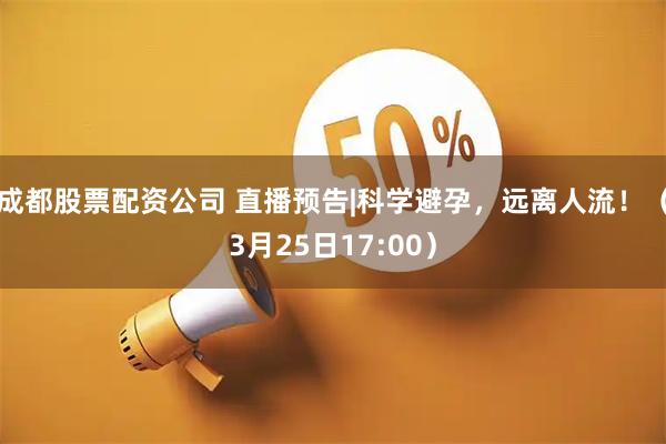 成都股票配资公司 直播预告|科学避孕，远离人流！（3月25日17:00）