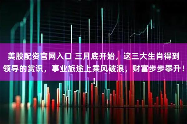 美股配资官网入口 三月底开始，这三大生肖得到领导的赏识，事业旅途上乘风破浪，财富步步攀升！