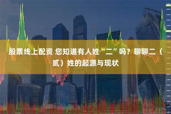 股票线上配资 您知道有人姓“二”吗？聊聊二（贰）姓的起源与现状