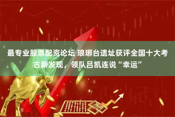 最专业股票配资论坛 琅琊台遗址获评全国十大考古新发现，领队吕凯连说“幸运”