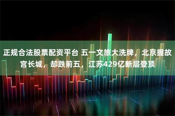 正规合法股票配资平台 五一文旅大洗牌，北京握故宫长城，却跌前五，江苏429亿断层登顶
