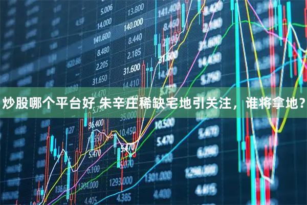 炒股哪个平台好 朱辛庄稀缺宅地引关注，谁将拿地？
